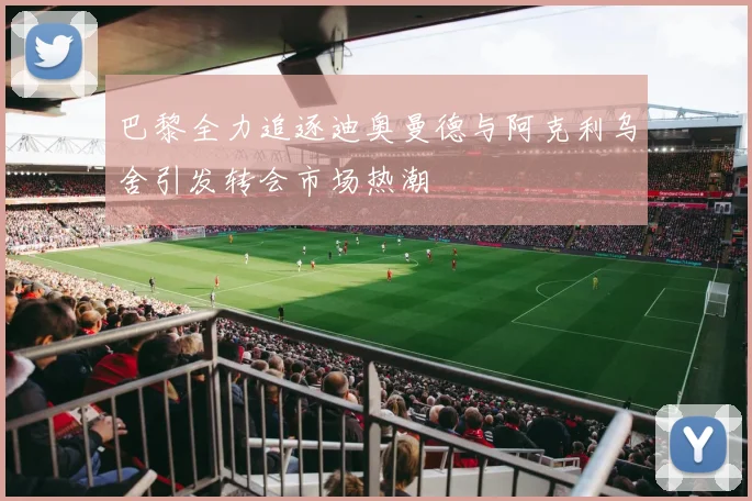巴黎全力追逐迪奥曼德与阿克利乌舍引发转会市场热潮