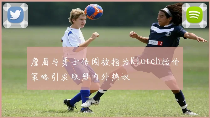 詹眉与勇士传闻被指为Klutch抬价策略引发联盟内外热议