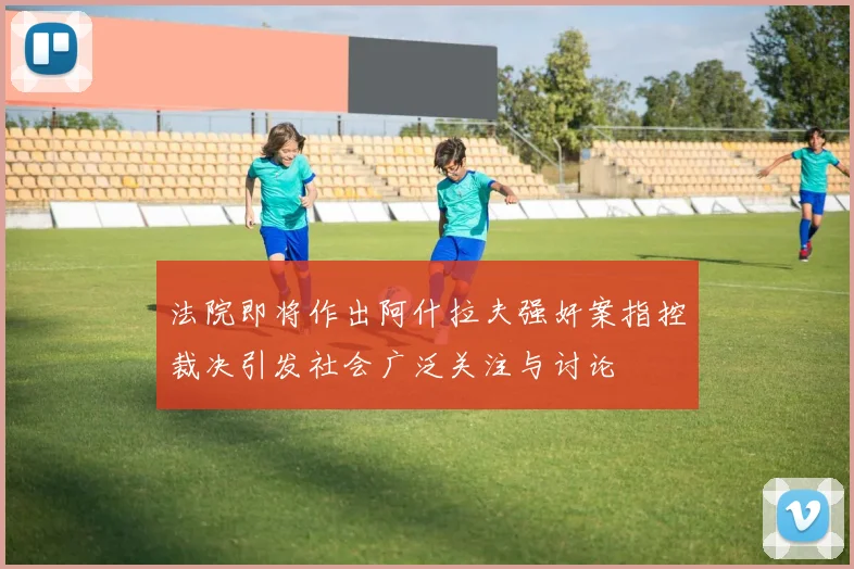 法院即将作出阿什拉夫强奸案指控裁决引发社会广泛关注与讨论