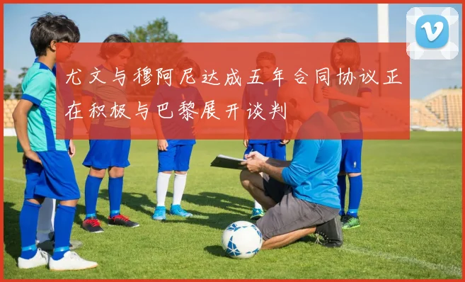 尤文与穆阿尼达成五年合同协议正在积极与巴黎展开谈判