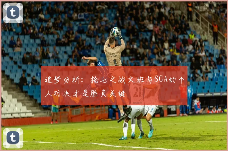 追梦分析：抢七之战文班与SGA的个人对决才是胜负关键