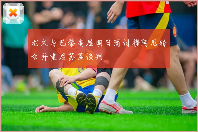 尤文与巴黎高层明日商讨穆阿尼转会并重启苏莱谈判