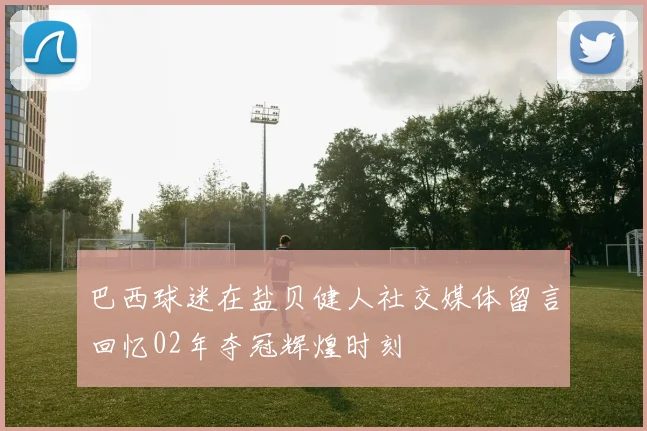 巴西球迷在盐贝健人社交媒体留言回忆02年夺冠辉煌时刻