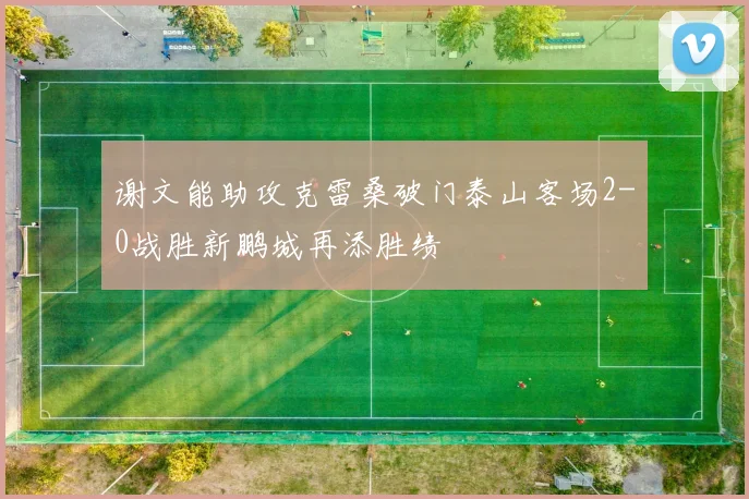 谢文能助攻克雷桑破门泰山客场2-0战胜新鹏城再添胜绩