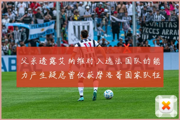 父亲透露艾纳维对入选法国队的能力产生疑虑曾仅获摩洛哥国家队征召