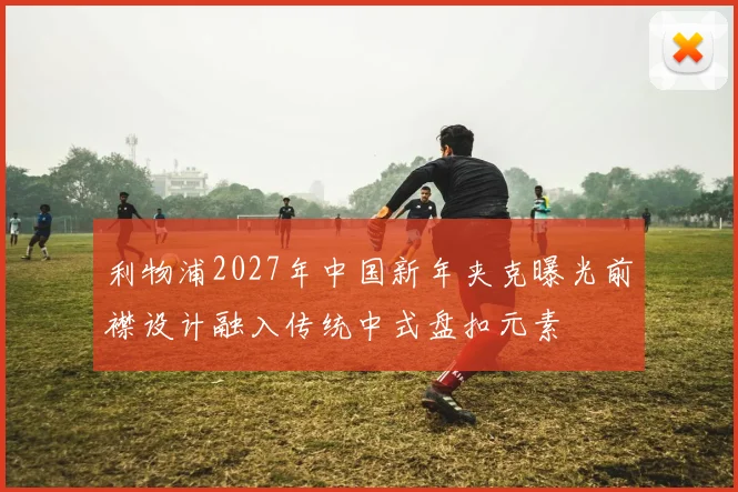 利物浦2027年中国新年夹克曝光前襟设计融入传统中式盘扣元素