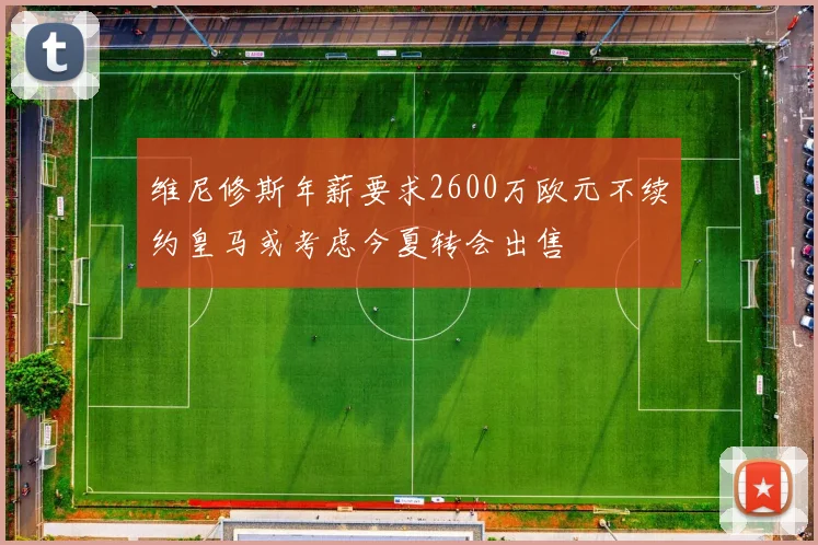 维尼修斯年薪要求2600万欧元不续约皇马或考虑今夏转会出售